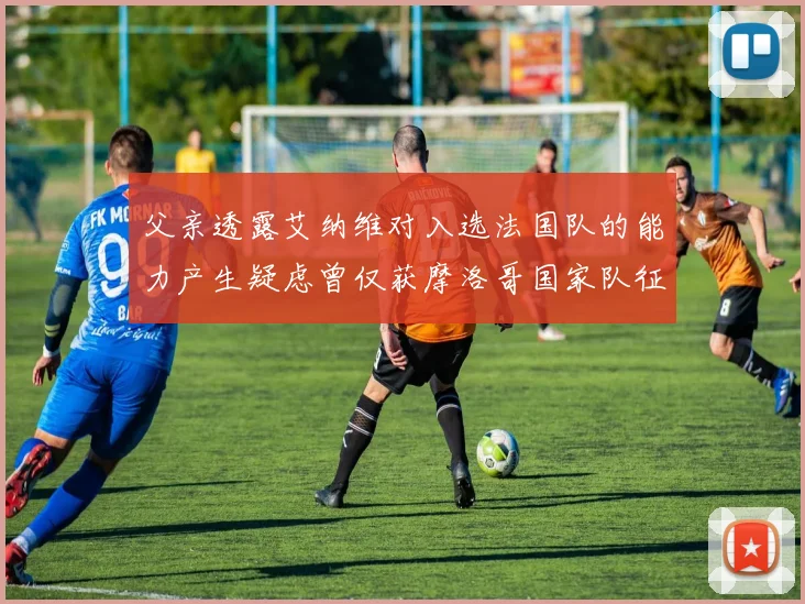 父亲透露艾纳维对入选法国队的能力产生疑虑曾仅获摩洛哥国家队征召