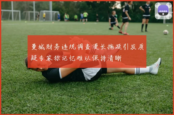 曼城财务违规调查漫长拖延引发质疑专家称记忆难以保持清晰
