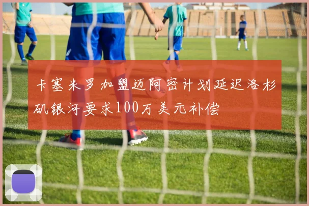 卡塞米罗加盟迈阿密计划延迟洛杉矶银河要求100万美元补偿