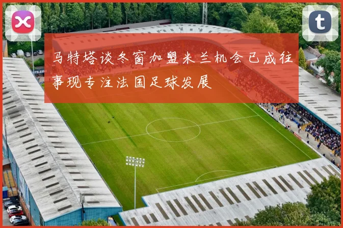 马特塔谈冬窗加盟米兰机会已成往事现专注法国足球发展