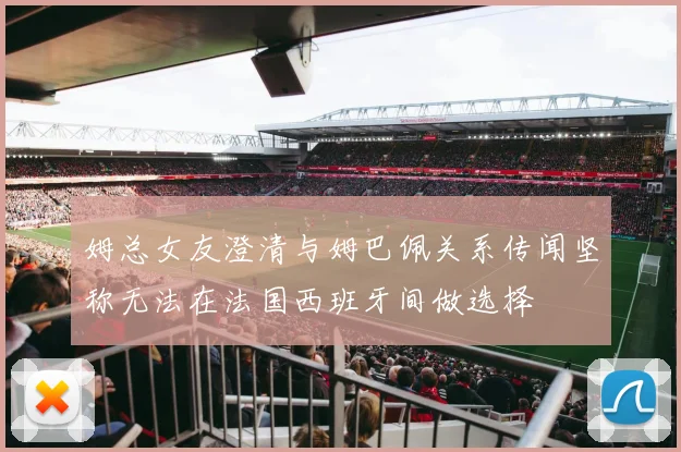 姆总女友澄清与姆巴佩关系传闻坚称无法在法国西班牙间做选择