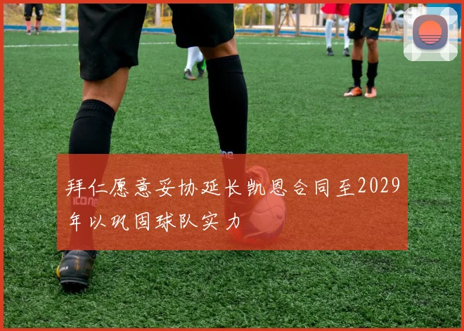 拜仁愿意妥协延长凯恩合同至2029年以巩固球队实力