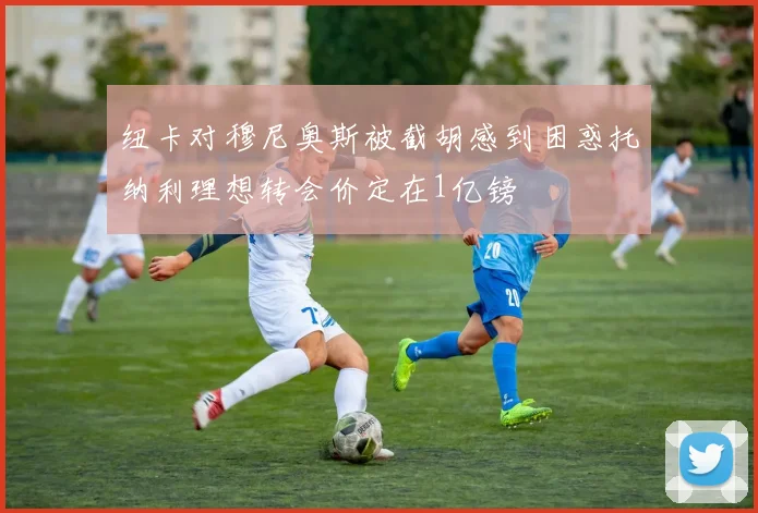纽卡对穆尼奥斯被截胡感到困惑托纳利理想转会价定在1亿镑
