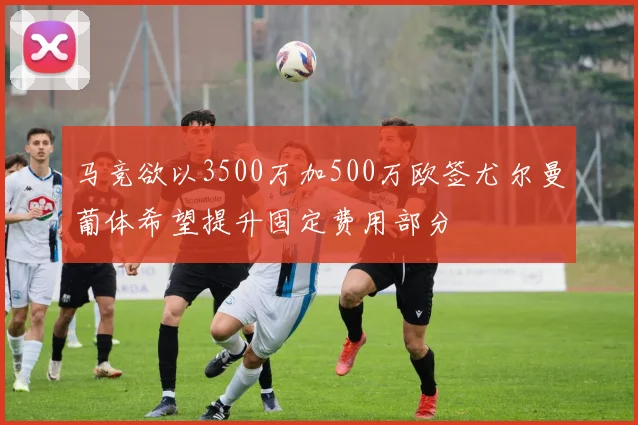 马竞欲以3500万加500万欧签尤尔曼葡体希望提升固定费用部分