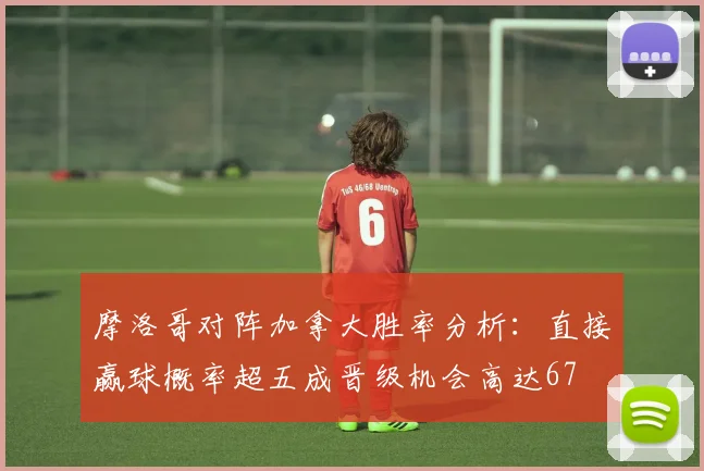 摩洛哥对阵加拿大胜率分析：直接赢球概率超五成晋级机会高达67