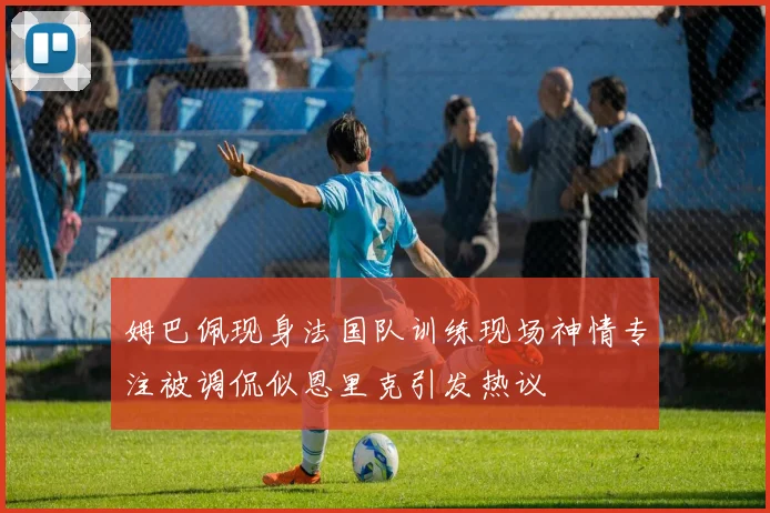 姆巴佩现身法国队训练现场神情专注被调侃似恩里克引发热议