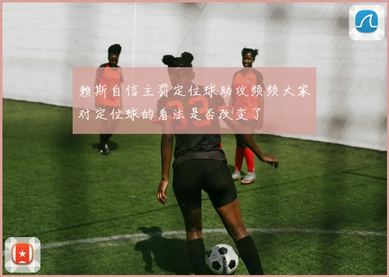 赖斯自信主罚定位球助攻频频大家对定位球的看法是否改变了