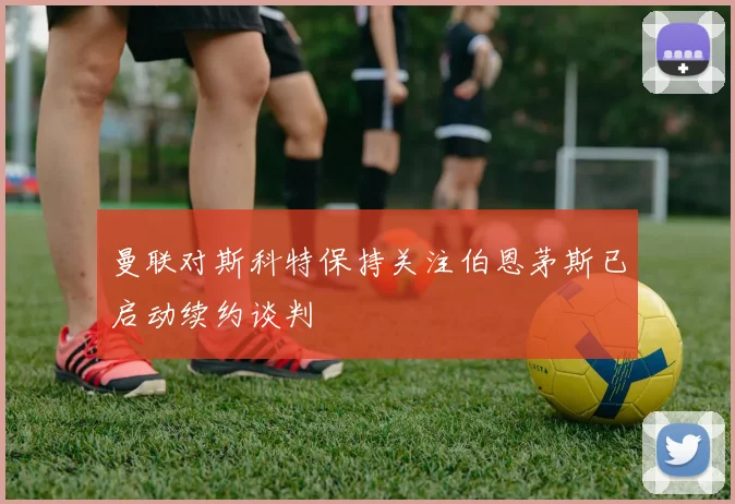 曼联对斯科特保持关注伯恩茅斯已启动续约谈判